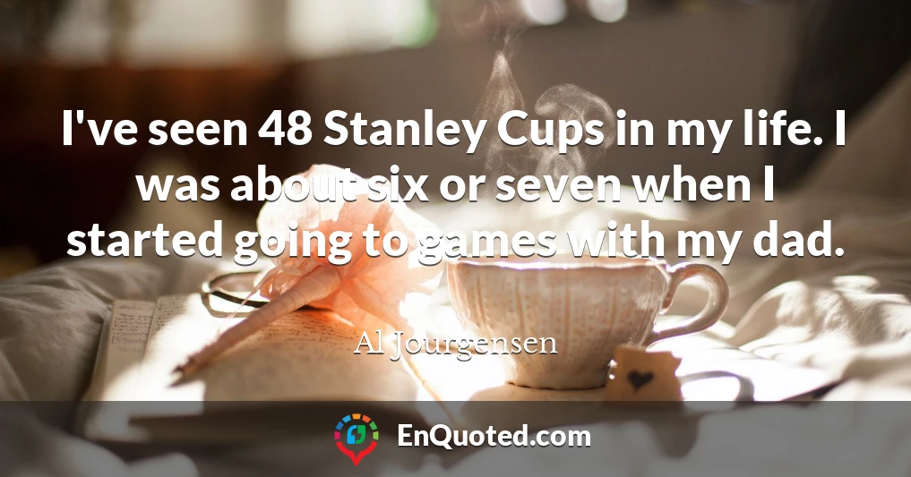 I've seen 48 Stanley Cups in my life. I was about six or seven when I started going to games with my dad.