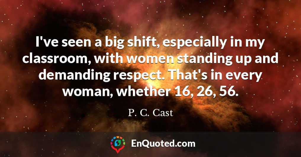 I've seen a big shift, especially in my classroom, with women standing up and demanding respect. That's in every woman, whether 16, 26, 56.