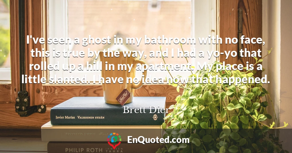 I've seen a ghost in my bathroom with no face, this is true by the way, and I had a yo-yo that rolled up a hill in my apartment. My place is a little slanted. I have no idea how that happened.