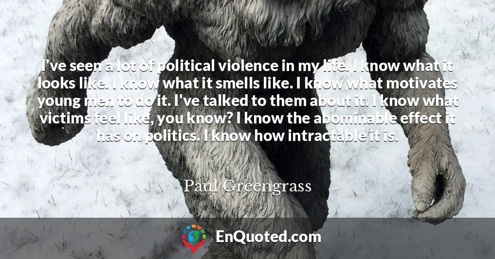 I've seen a lot of political violence in my life. I know what it looks like. I know what it smells like. I know what motivates young men to do it. I've talked to them about it. I know what victims feel like, you know? I know the abominable effect it has on politics. I know how intractable it is.