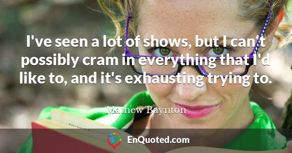 I've seen a lot of shows, but I can't possibly cram in everything that I'd like to, and it's exhausting trying to.