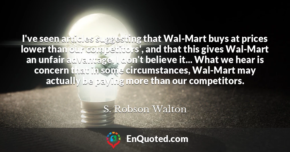 I've seen articles suggesting that Wal-Mart buys at prices lower than our competitors', and that this gives Wal-Mart an unfair advantage. I don't believe it... What we hear is concern that in some circumstances, Wal-Mart may actually be paying more than our competitors.