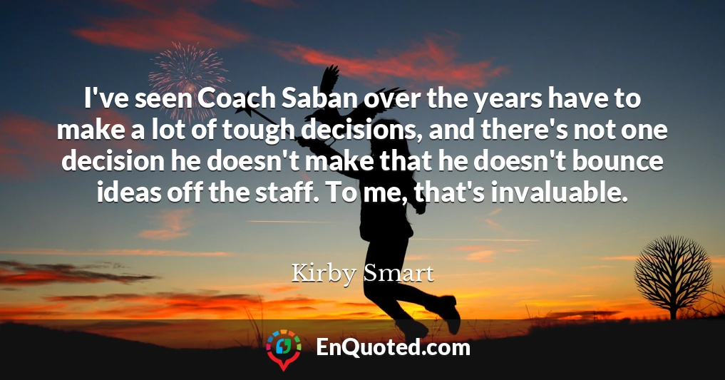 I've seen Coach Saban over the years have to make a lot of tough decisions, and there's not one decision he doesn't make that he doesn't bounce ideas off the staff. To me, that's invaluable.