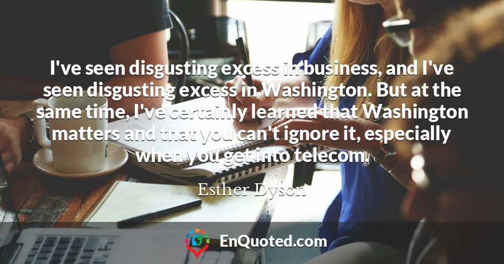 I've seen disgusting excess in business, and I've seen disgusting excess in Washington. But at the same time, I've certainly learned that Washington matters and that you can't ignore it, especially when you get into telecom.
