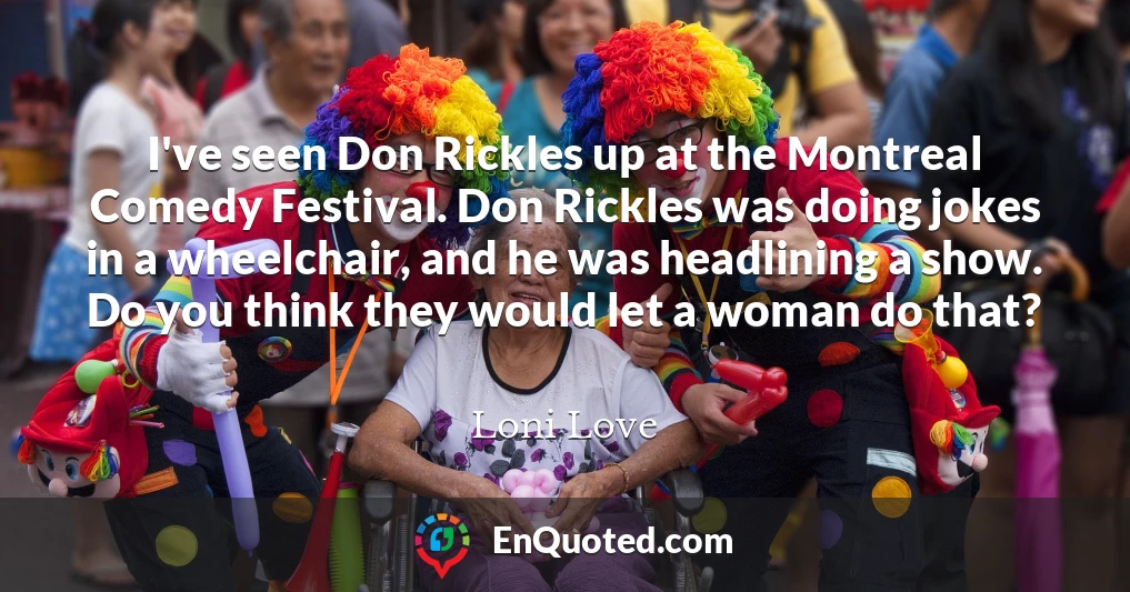 I've seen Don Rickles up at the Montreal Comedy Festival. Don Rickles was doing jokes in a wheelchair, and he was headlining a show. Do you think they would let a woman do that?