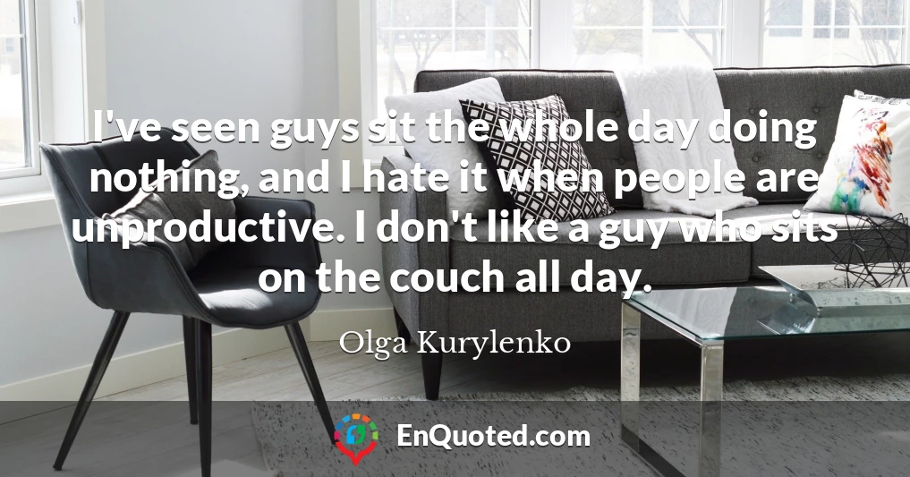 I've seen guys sit the whole day doing nothing, and I hate it when people are unproductive. I don't like a guy who sits on the couch all day.