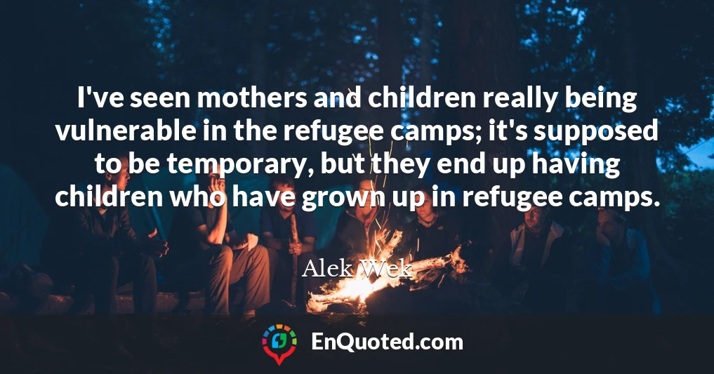 I've seen mothers and children really being vulnerable in the refugee camps; it's supposed to be temporary, but they end up having children who have grown up in refugee camps.
