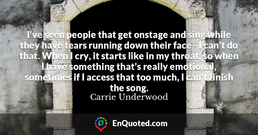 I've seen people that get onstage and sing while they have tears running down their face - I can't do that. When I cry, it starts like in my throat, so when I have something that's really emotional, sometimes if I access that too much, I can't finish the song.