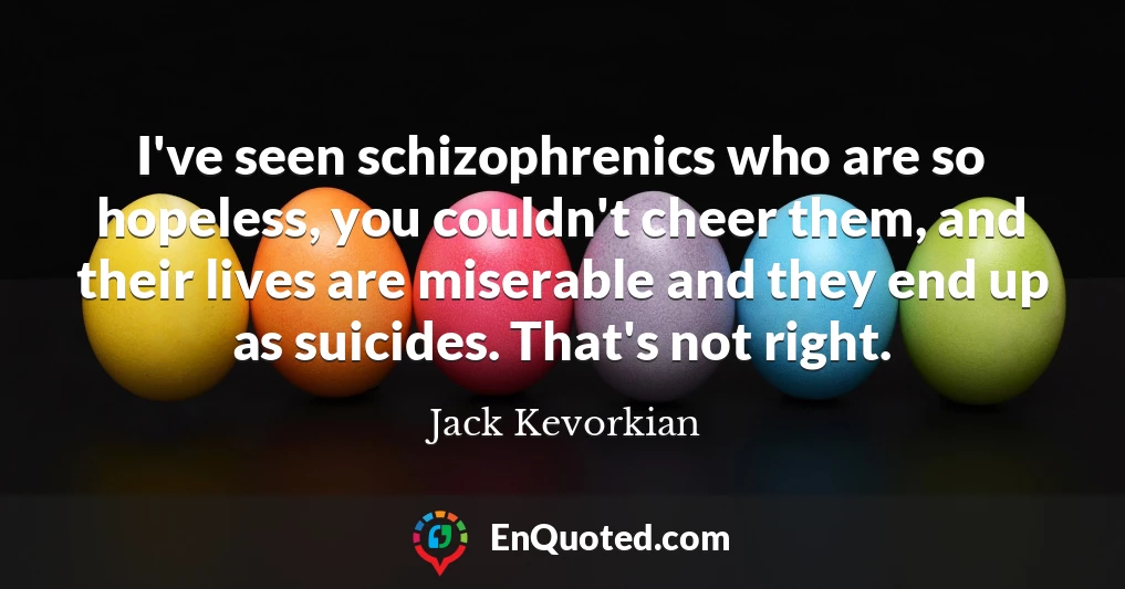 I've seen schizophrenics who are so hopeless, you couldn't cheer them, and their lives are miserable and they end up as suicides. That's not right.