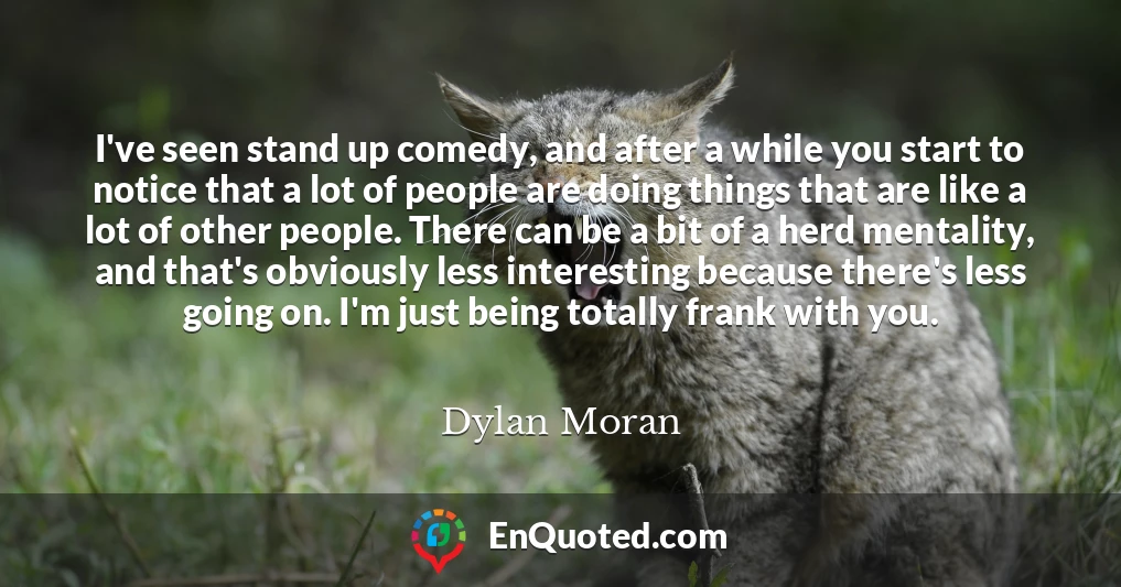 I've seen stand up comedy, and after a while you start to notice that a lot of people are doing things that are like a lot of other people. There can be a bit of a herd mentality, and that's obviously less interesting because there's less going on. I'm just being totally frank with you.