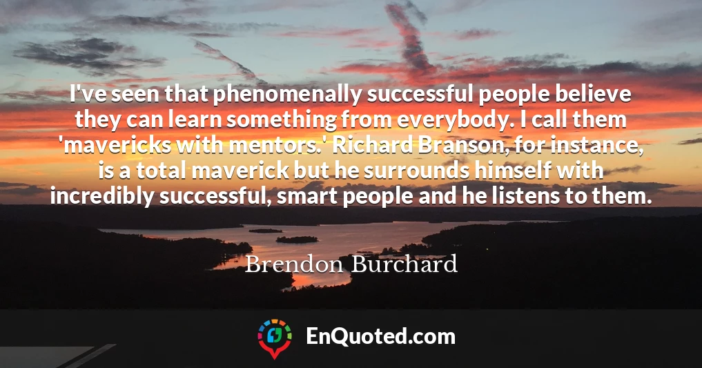I've seen that phenomenally successful people believe they can learn something from everybody. I call them 'mavericks with mentors.' Richard Branson, for instance, is a total maverick but he surrounds himself with incredibly successful, smart people and he listens to them.