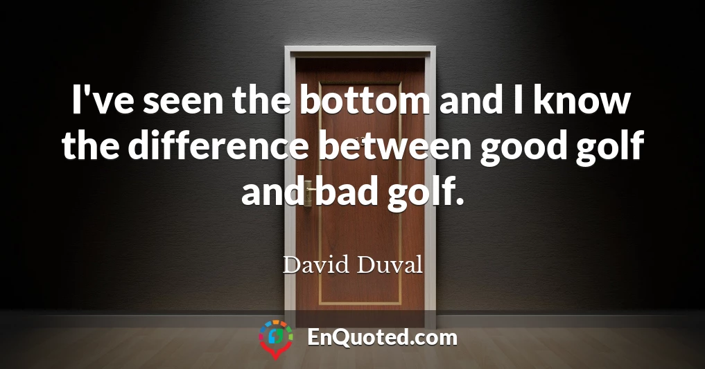 I've seen the bottom and I know the difference between good golf and bad golf.