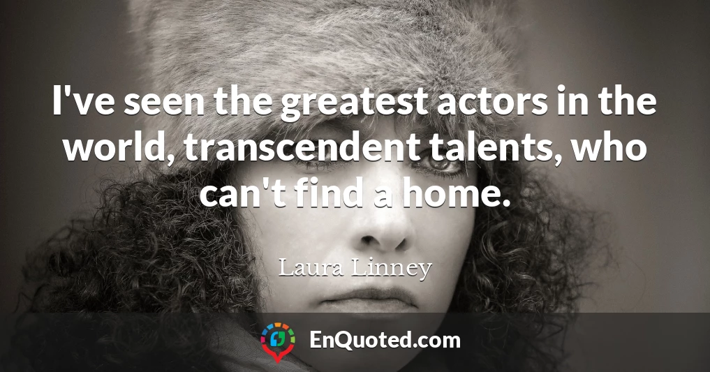 I've seen the greatest actors in the world, transcendent talents, who can't find a home.