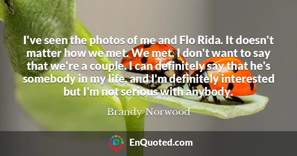 I've seen the photos of me and Flo Rida. It doesn't matter how we met. We met. I don't want to say that we're a couple. I can definitely say that he's somebody in my life, and I'm definitely interested but I'm not serious with anybody.