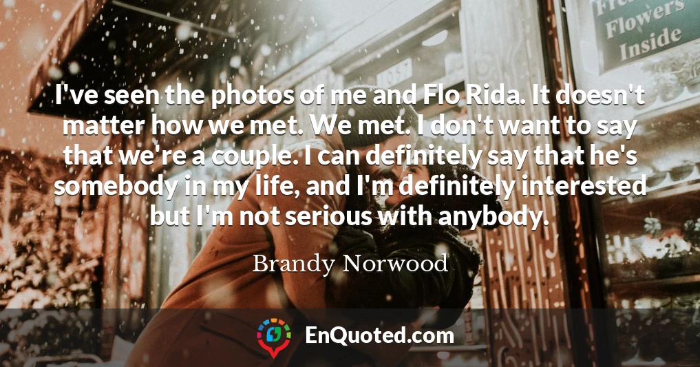 I've seen the photos of me and Flo Rida. It doesn't matter how we met. We met. I don't want to say that we're a couple. I can definitely say that he's somebody in my life, and I'm definitely interested but I'm not serious with anybody.