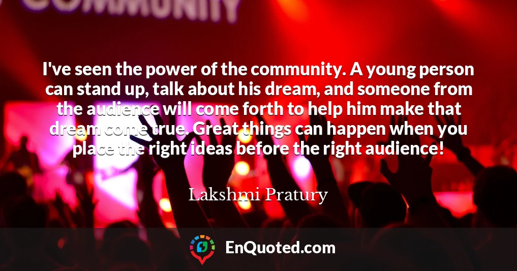 I've seen the power of the community. A young person can stand up, talk about his dream, and someone from the audience will come forth to help him make that dream come true. Great things can happen when you place the right ideas before the right audience!