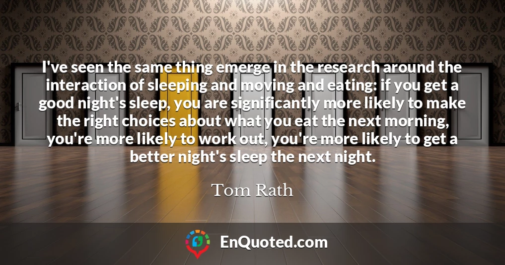 I've seen the same thing emerge in the research around the interaction of sleeping and moving and eating: if you get a good night's sleep, you are significantly more likely to make the right choices about what you eat the next morning, you're more likely to work out, you're more likely to get a better night's sleep the next night.