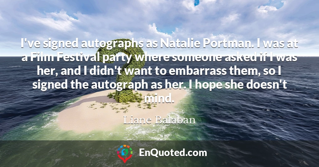 I've signed autographs as Natalie Portman. I was at a Film Festival party where someone asked if I was her, and I didn't want to embarrass them, so I signed the autograph as her. I hope she doesn't mind.