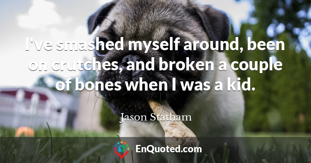 I've smashed myself around, been on crutches, and broken a couple of bones when I was a kid.