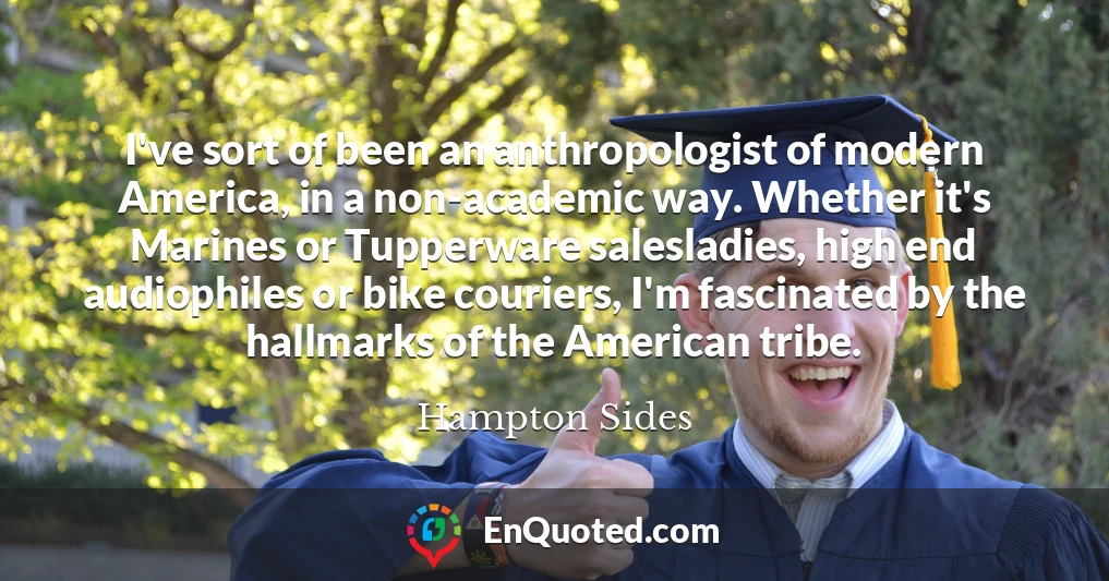 I've sort of been an anthropologist of modern America, in a non-academic way. Whether it's Marines or Tupperware salesladies, high end audiophiles or bike couriers, I'm fascinated by the hallmarks of the American tribe.