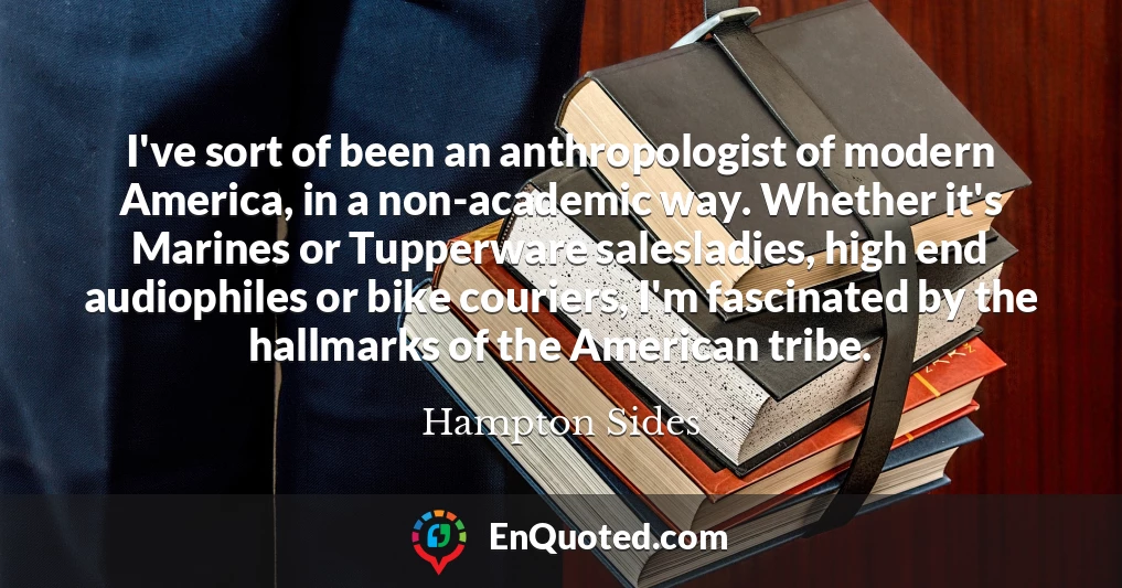 I've sort of been an anthropologist of modern America, in a non-academic way. Whether it's Marines or Tupperware salesladies, high end audiophiles or bike couriers, I'm fascinated by the hallmarks of the American tribe.