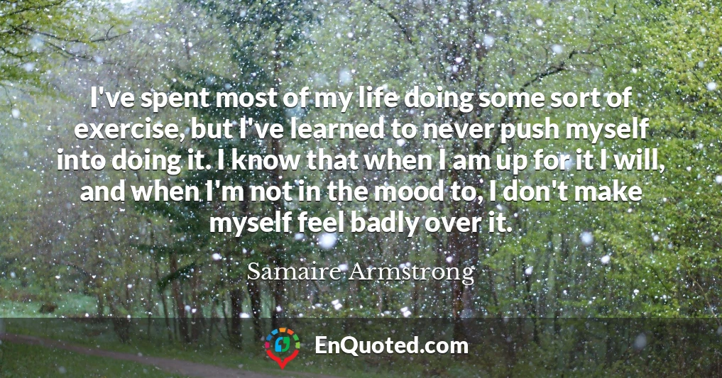 I've spent most of my life doing some sort of exercise, but I've learned to never push myself into doing it. I know that when I am up for it I will, and when I'm not in the mood to, I don't make myself feel badly over it.