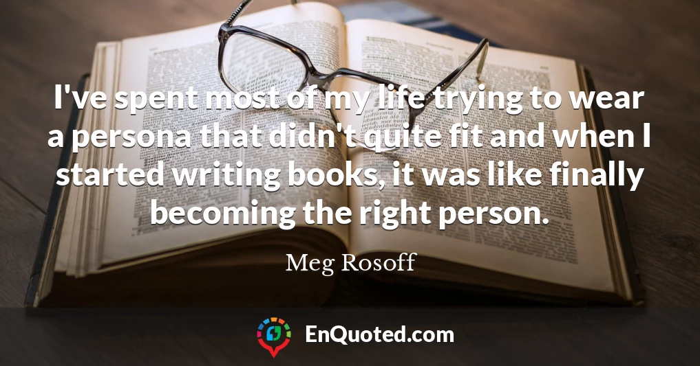 I've spent most of my life trying to wear a persona that didn't quite fit and when I started writing books, it was like finally becoming the right person.