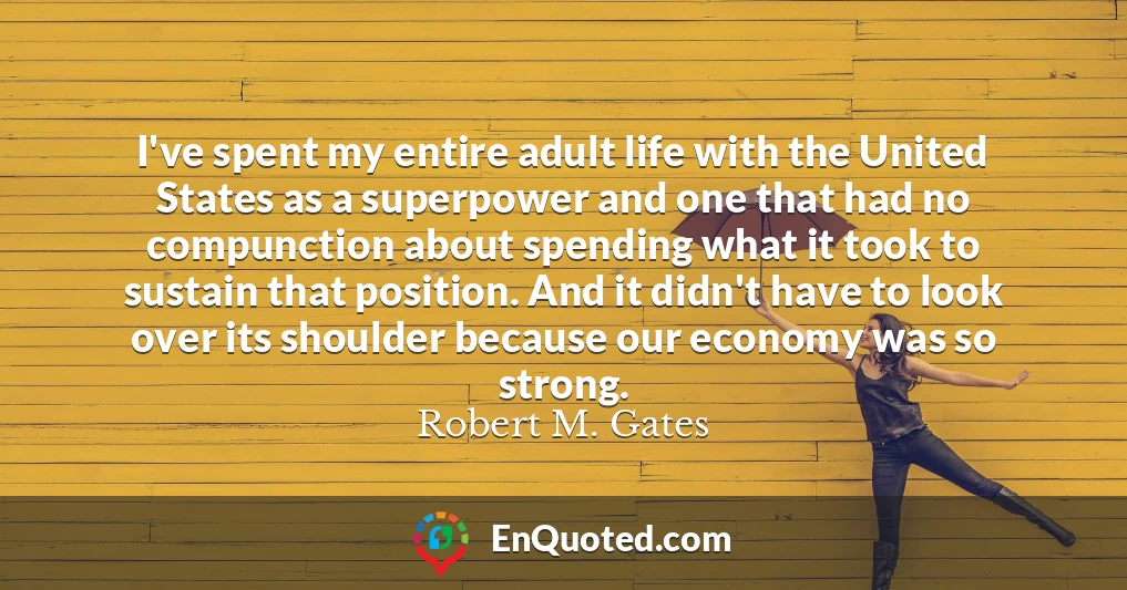 I've spent my entire adult life with the United States as a superpower and one that had no compunction about spending what it took to sustain that position. And it didn't have to look over its shoulder because our economy was so strong.