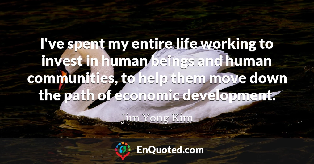 I've spent my entire life working to invest in human beings and human communities, to help them move down the path of economic development.
