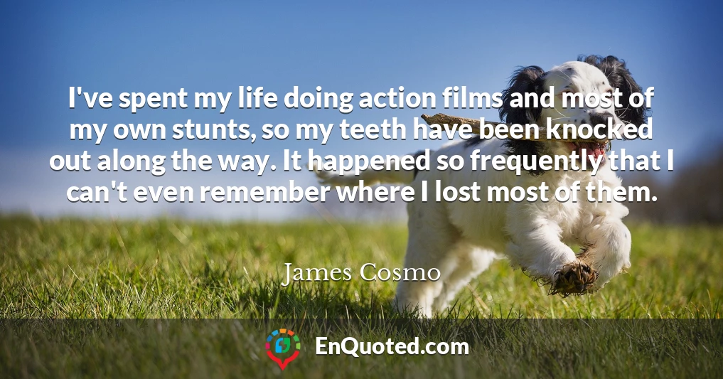 I've spent my life doing action films and most of my own stunts, so my teeth have been knocked out along the way. It happened so frequently that I can't even remember where I lost most of them.