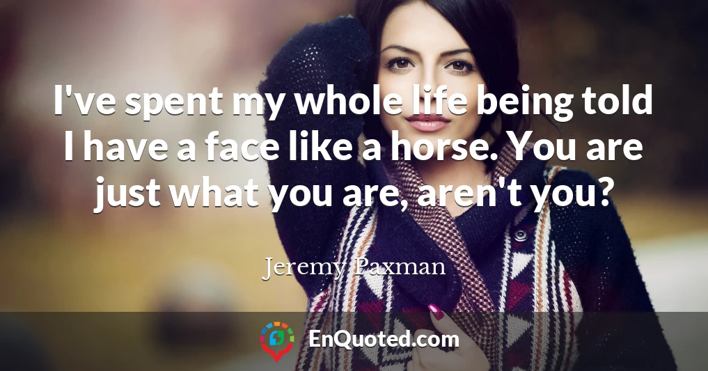 I've spent my whole life being told I have a face like a horse. You are just what you are, aren't you?