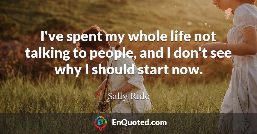 I've spent my whole life not talking to people, and I don't see why I should start now.
