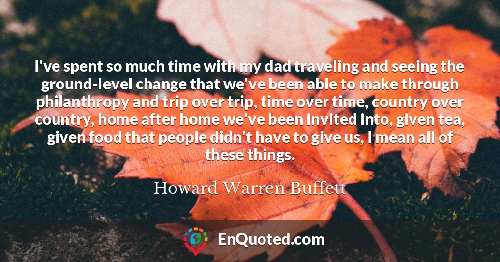 I've spent so much time with my dad traveling and seeing the ground-level change that we've been able to make through philanthropy and trip over trip, time over time, country over country, home after home we've been invited into, given tea, given food that people didn't have to give us, I mean all of these things.