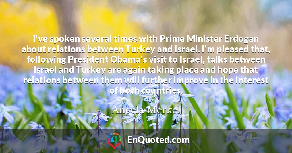 I've spoken several times with Prime Minister Erdogan about relations between Turkey and Israel. I'm pleased that, following President Obama's visit to Israel, talks between Israel and Turkey are again taking place and hope that relations between them will further improve in the interest of both countries.