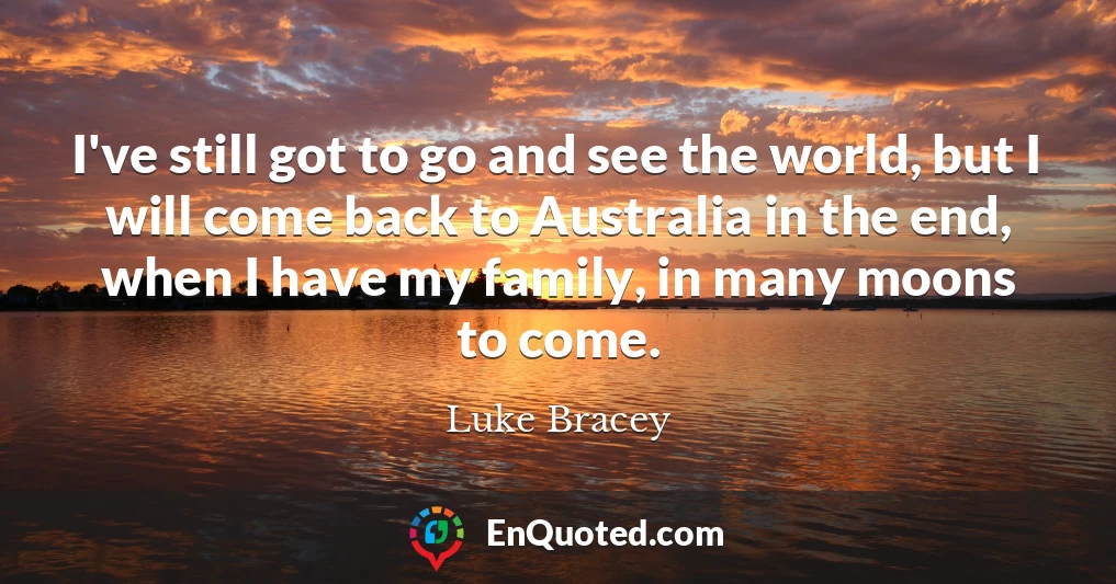 I've still got to go and see the world, but I will come back to Australia in the end, when I have my family, in many moons to come.