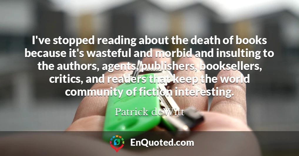 I've stopped reading about the death of books because it's wasteful and morbid and insulting to the authors, agents, publishers, booksellers, critics, and readers that keep the world community of fiction interesting.