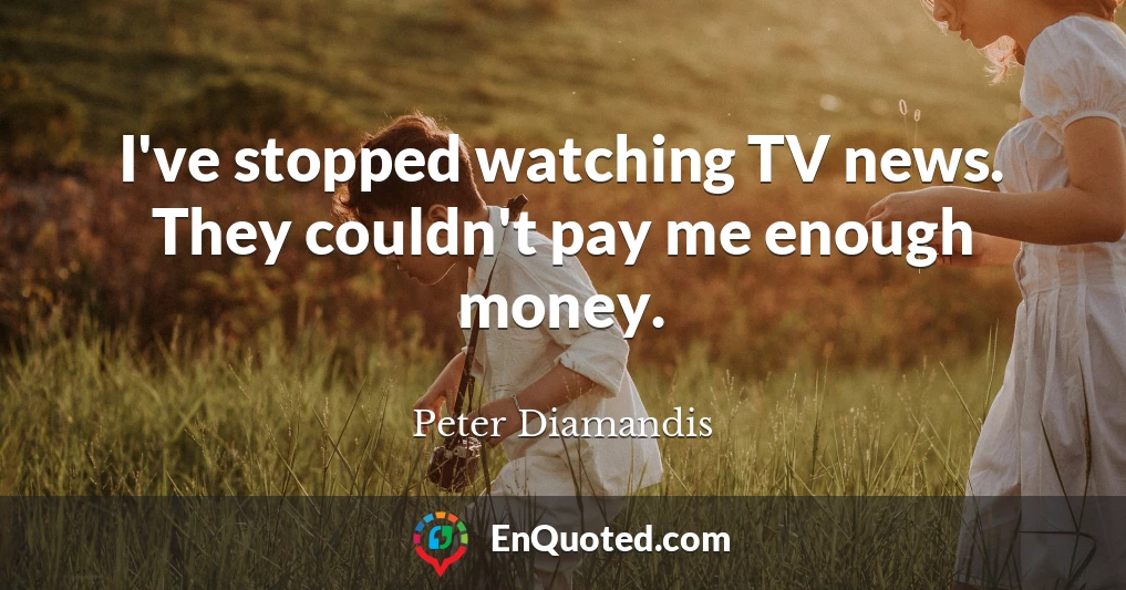 I've stopped watching TV news. They couldn't pay me enough money.