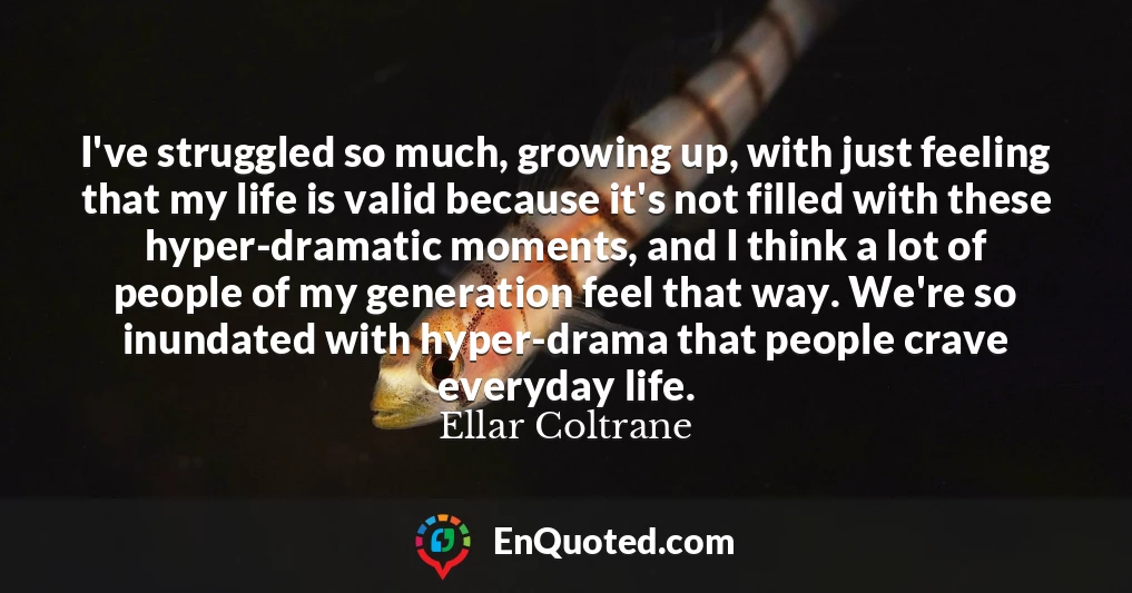 I've struggled so much, growing up, with just feeling that my life is valid because it's not filled with these hyper-dramatic moments, and I think a lot of people of my generation feel that way. We're so inundated with hyper-drama that people crave everyday life.