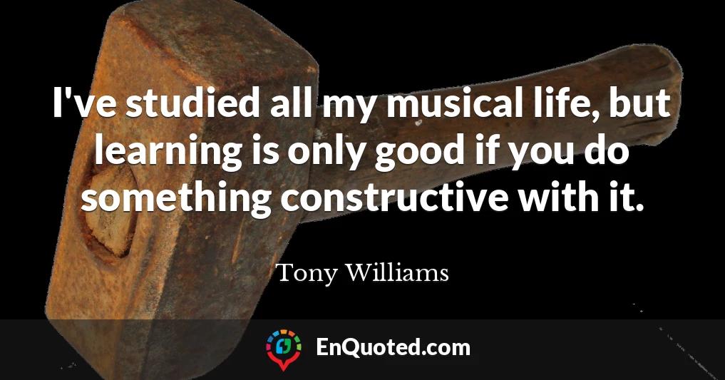 I've studied all my musical life, but learning is only good if you do something constructive with it.