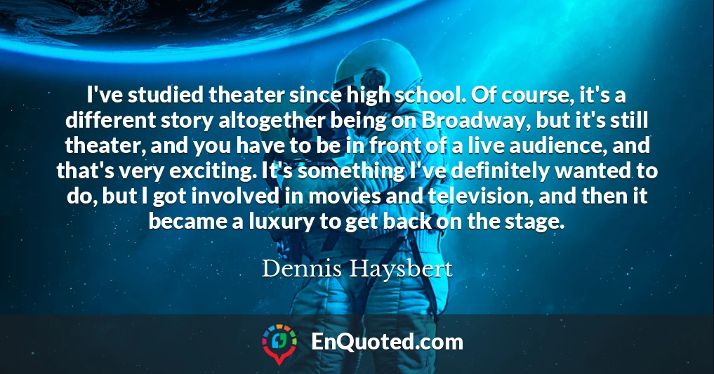 I've studied theater since high school. Of course, it's a different story altogether being on Broadway, but it's still theater, and you have to be in front of a live audience, and that's very exciting. It's something I've definitely wanted to do, but I got involved in movies and television, and then it became a luxury to get back on the stage.