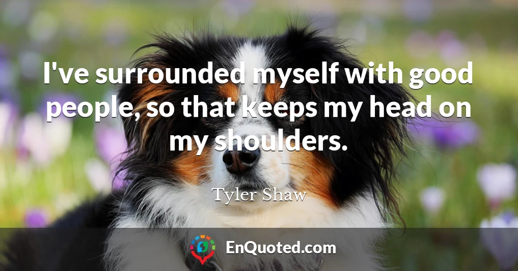 I've surrounded myself with good people, so that keeps my head on my shoulders.