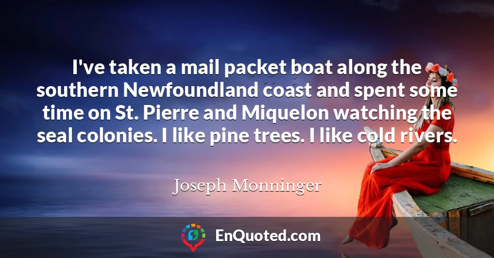 I've taken a mail packet boat along the southern Newfoundland coast and spent some time on St. Pierre and Miquelon watching the seal colonies. I like pine trees. I like cold rivers.