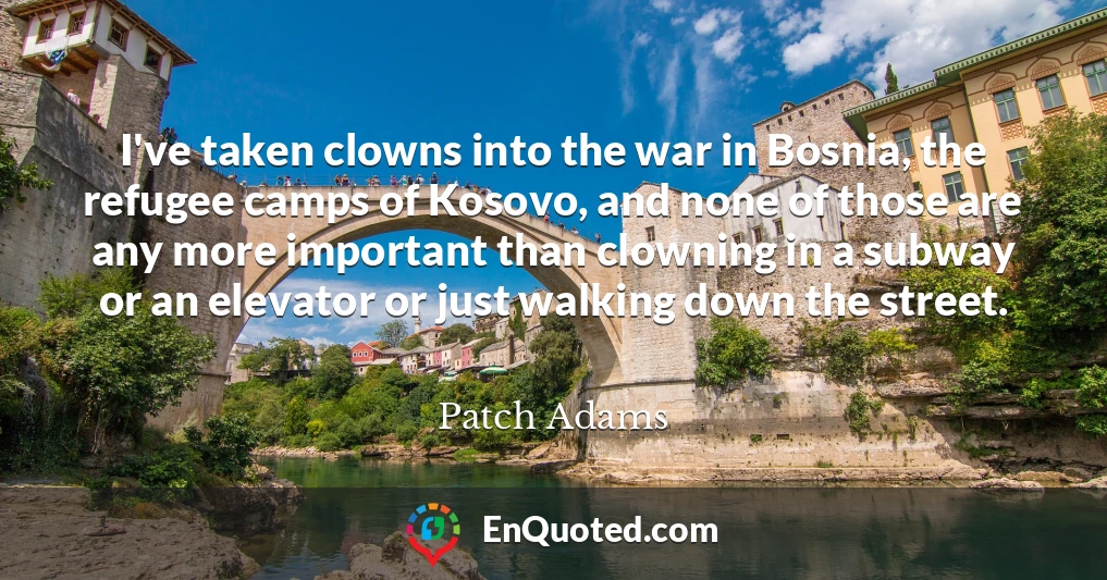 I've taken clowns into the war in Bosnia, the refugee camps of Kosovo, and none of those are any more important than clowning in a subway or an elevator or just walking down the street.