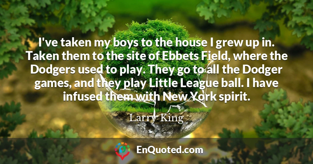 I've taken my boys to the house I grew up in. Taken them to the site of Ebbets Field, where the Dodgers used to play. They go to all the Dodger games, and they play Little League ball. I have infused them with New York spirit.