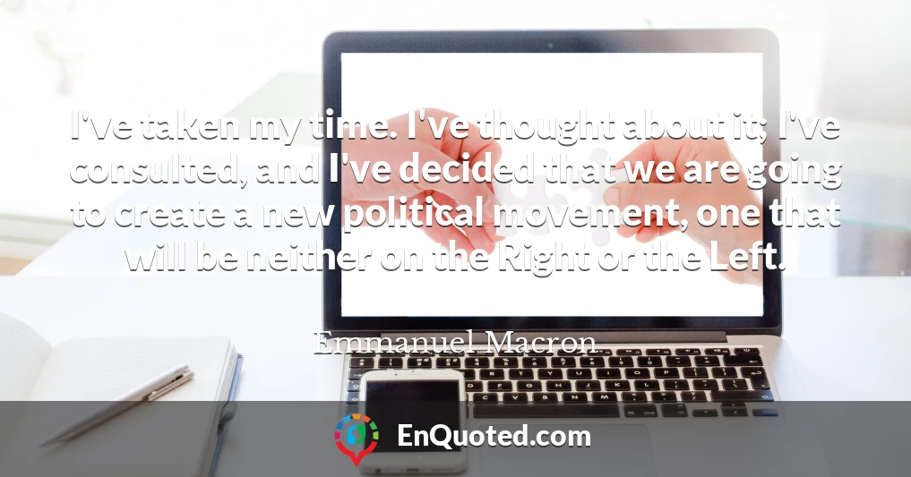 I've taken my time. I've thought about it; I've consulted, and I've decided that we are going to create a new political movement, one that will be neither on the Right or the Left.