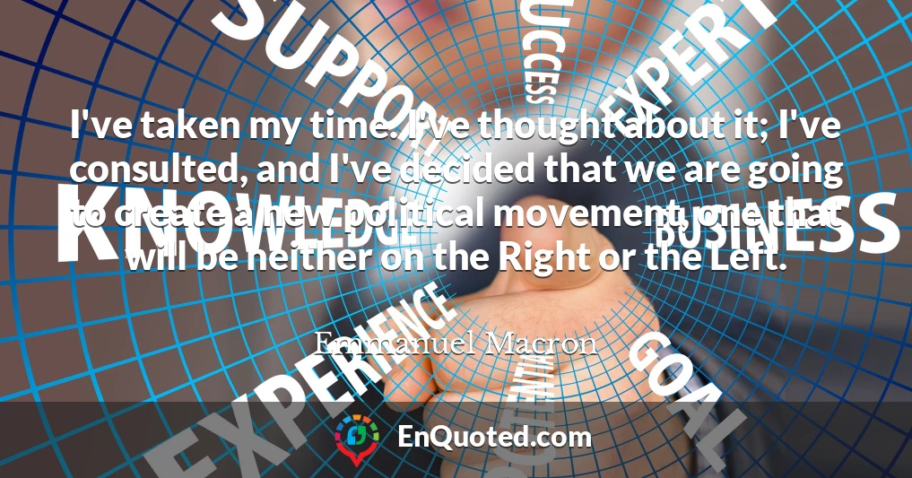 I've taken my time. I've thought about it; I've consulted, and I've decided that we are going to create a new political movement, one that will be neither on the Right or the Left.