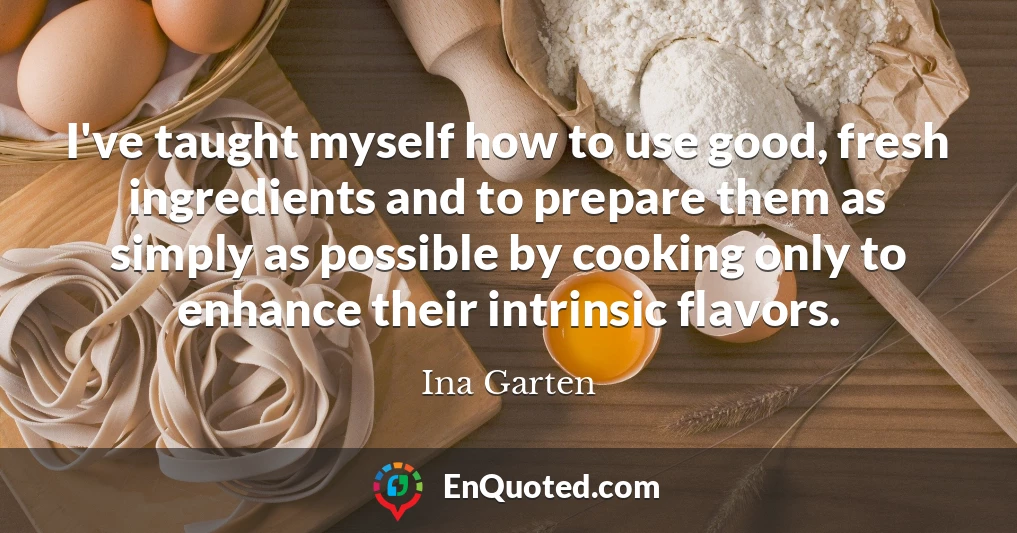 I've taught myself how to use good, fresh ingredients and to prepare them as simply as possible by cooking only to enhance their intrinsic flavors.