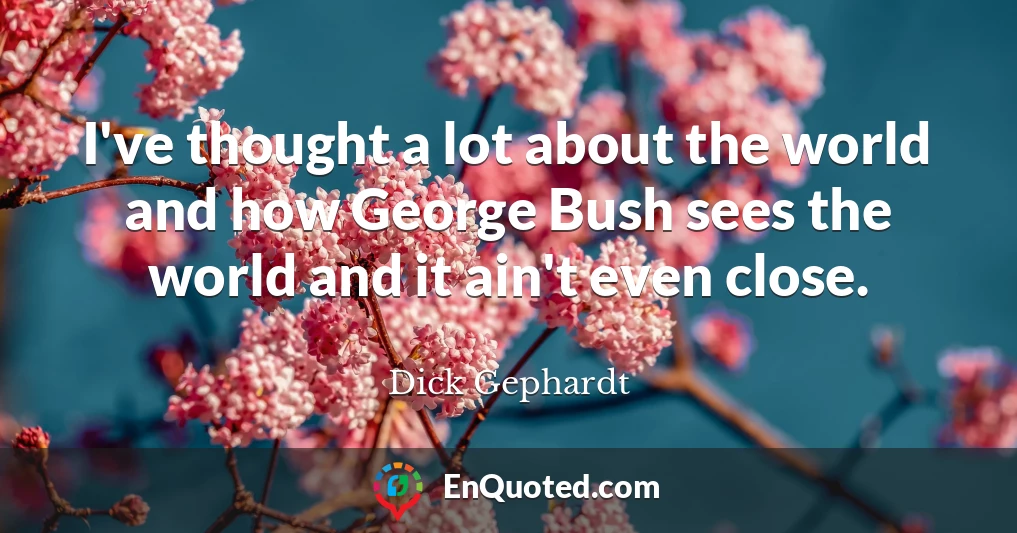 I've thought a lot about the world and how George Bush sees the world and it ain't even close.