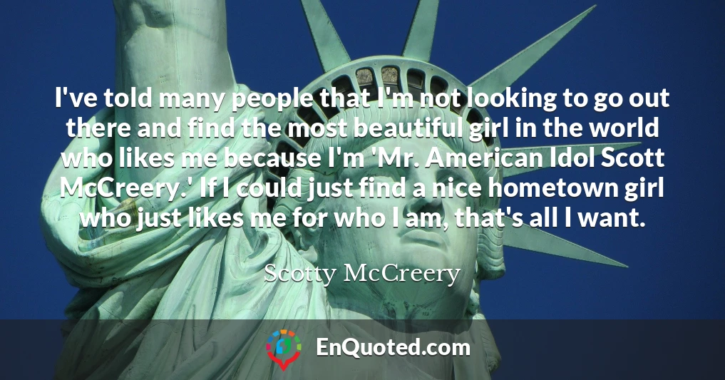 I've told many people that I'm not looking to go out there and find the most beautiful girl in the world who likes me because I'm 'Mr. American Idol Scott McCreery.' If I could just find a nice hometown girl who just likes me for who I am, that's all I want.