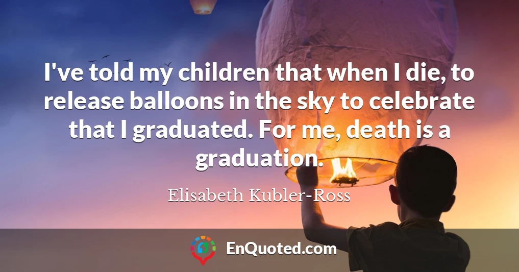 I've told my children that when I die, to release balloons in the sky to celebrate that I graduated. For me, death is a graduation.